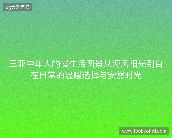 三亚中年人的慢生活图景从海风阳光到自在日常的温暖选择与安然时光