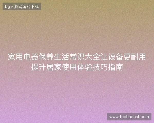 家用电器保养生活常识大全让设备更耐用提升居家使用体验技巧指南